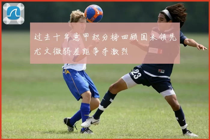 过去十年意甲积分榜回顾国米领先尤文微弱差距争夺激烈